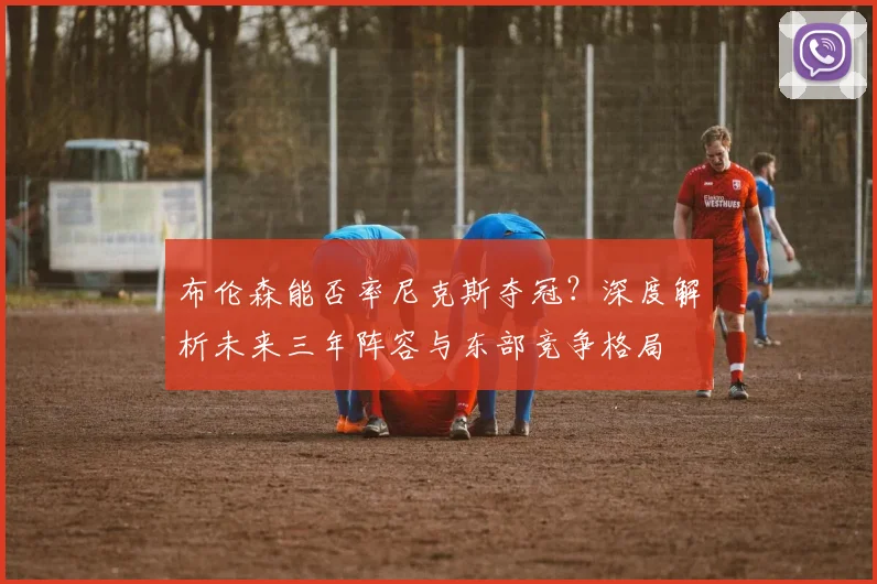 布伦森能否率尼克斯夺冠?深度解析未来三年阵容与东部竞争格局