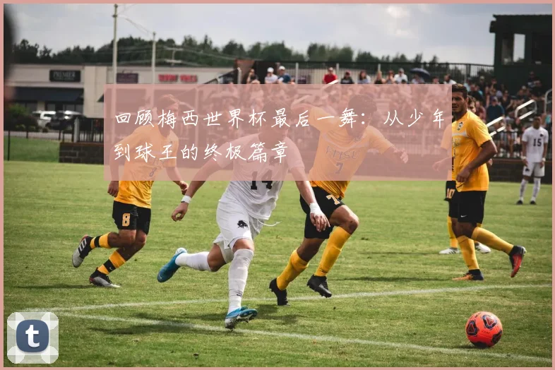 回顾梅西世界杯最后一舞：从少年到球王的终极篇章