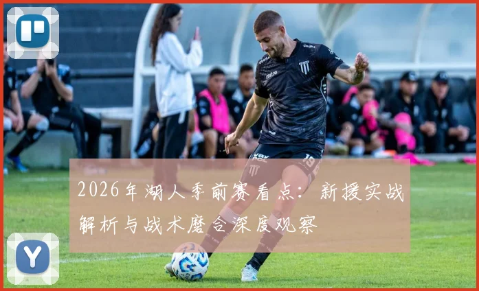 2026年湖人季前赛看点：新援实战解析与战术磨合深度观察