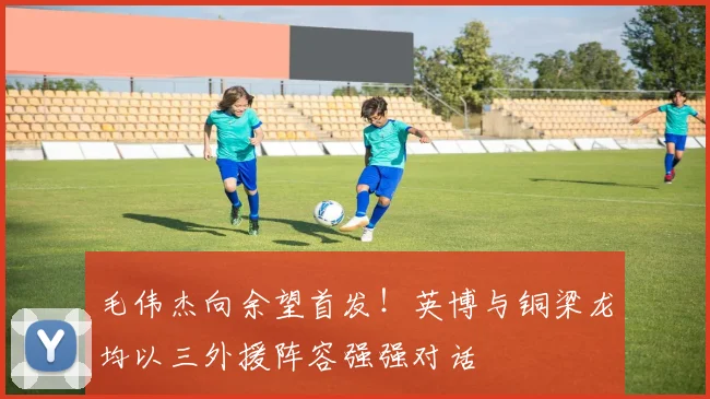 毛伟杰向余望首发!英博与铜梁龙均以三外援阵容强强对话