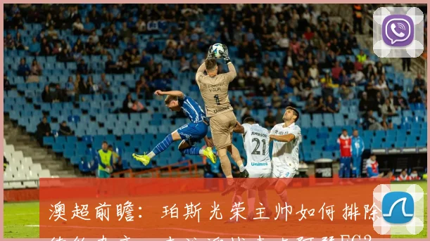 澳超前瞻:珀斯光荣主帅如何排除续约杂音,专注迎战麦克阿瑟FC?