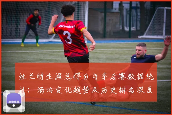 杜兰特生涯总得分与季后赛数据统计：场均变化趋势及历史排名深度解析