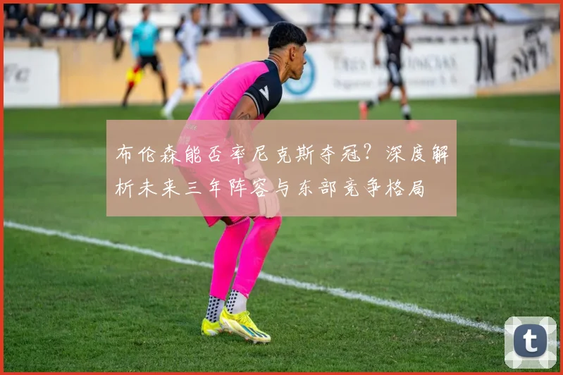 布伦森能否率尼克斯夺冠？深度解析未来三年阵容与东部竞争格局