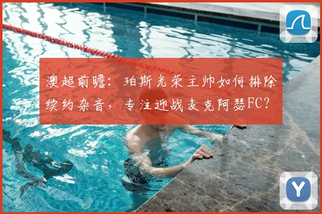 澳超前瞻：珀斯光荣主帅如何排除续约杂音，专注迎战麦克阿瑟FC？