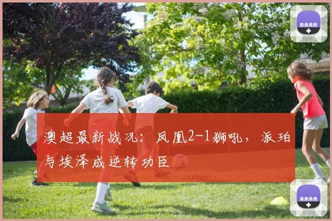 澳超最新战况:凤凰2-1狮吼,派珀与埃泽成逆转功臣