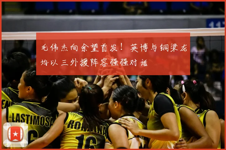 毛伟杰向余望首发!英博与铜梁龙均以三外援阵容强强对话